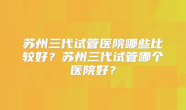 苏州三代试管医院哪些比较好？苏州三代试管哪个医院好？