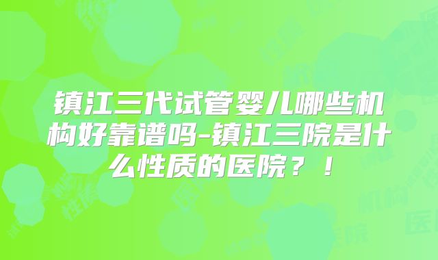 镇江三代试管婴儿哪些机构好靠谱吗-镇江三院是什么性质的医院?!