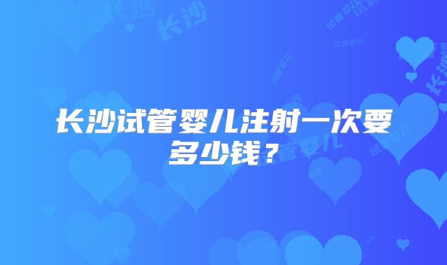 长沙试管婴儿注射一次要多少钱？