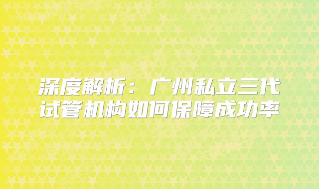 深度解析：广州私立三代试管机构如何保障成功率