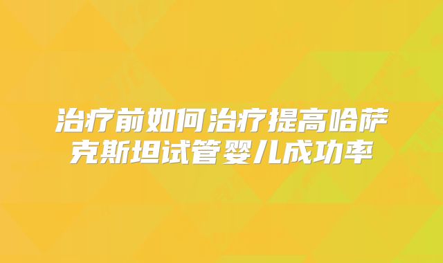 治疗前如何治疗提高哈萨克斯坦试管婴儿成功率