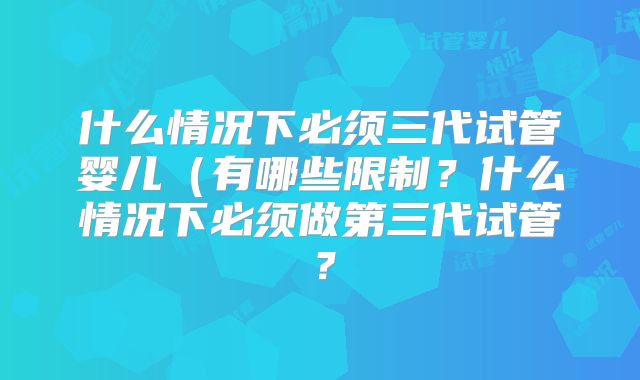 什么情况下必须三代试管婴儿（有哪些限制？什么情况下必须做第三代试管？