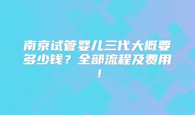 南京试管婴儿三代大概要多少钱?全部流程及费用!