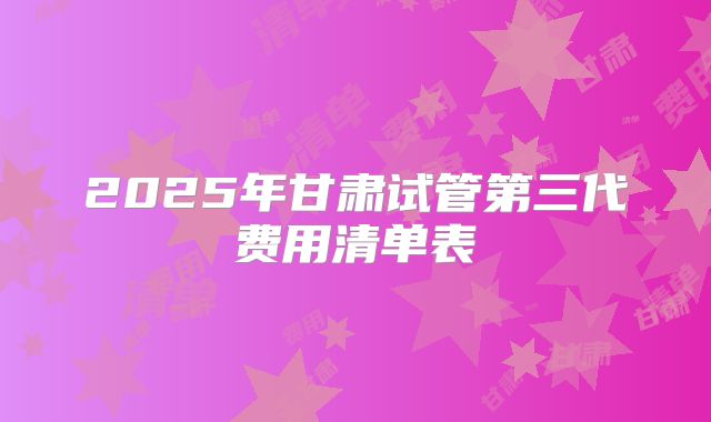 2025年甘肃试管第三代费用清单表