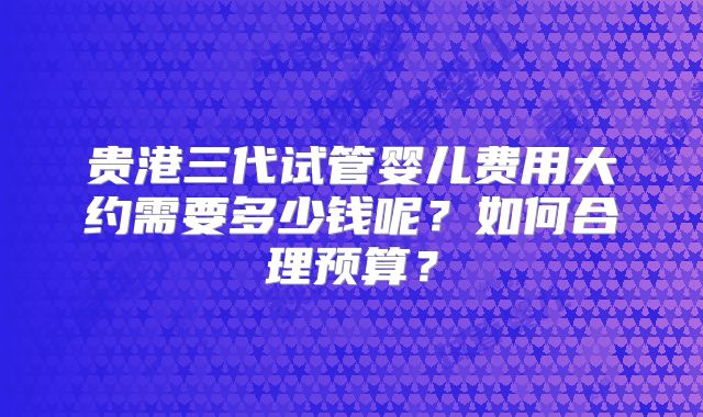 贵港三代试管婴儿费用大约需要多少钱呢？如何合理预算？