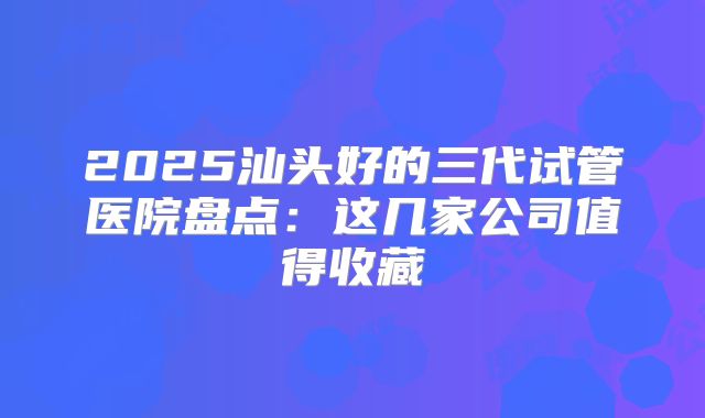 2025汕头好的三代试管医院盘点：这几家公司值得收藏