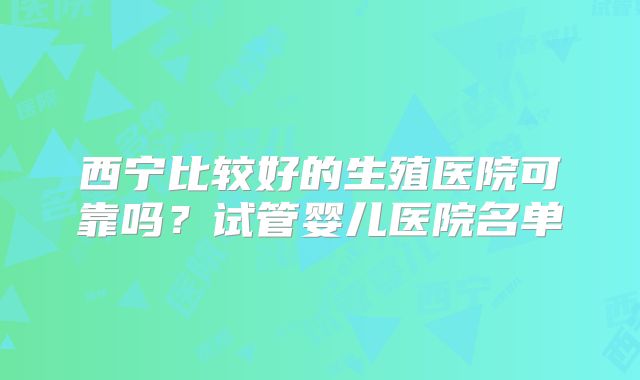西宁比较好的生殖医院可靠吗？试管婴儿医院名单