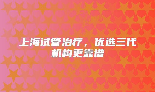 上海试管治疗,优选三代机构更靠谱
