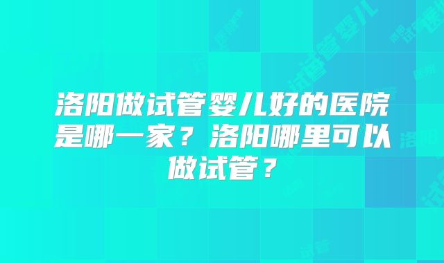 洛阳做试管婴儿好的医院是哪一家？洛阳哪里可以做试管？