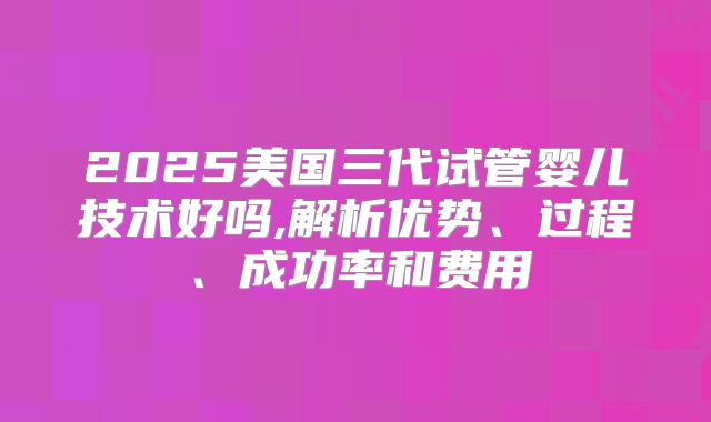 2025美国三代试管婴儿技术好吗,解析优势、过程、成功率和费用