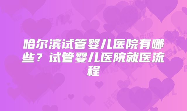 哈尔滨试管婴儿医院有哪些?试管婴儿医院就医流程