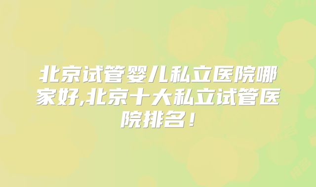 北京试管婴儿私立医院哪家好,北京十大私立试管医院排名!
