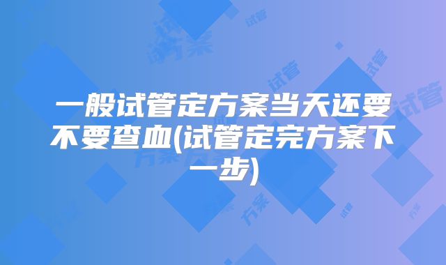 一般试管定方案当天还要不要查血(试管定完方案下一步)