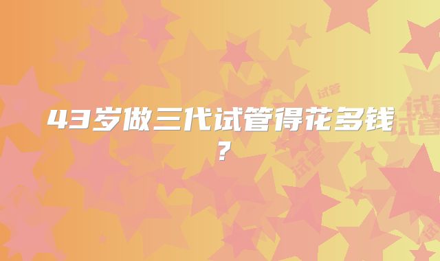 43岁做三代试管得花多钱？