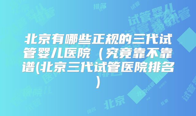 北京有哪些正规的三代试管婴儿医院（究竟靠不靠谱(北京三代试管医院排名)