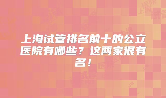上海试管排名前十的公立医院有哪些？这两家很有名！