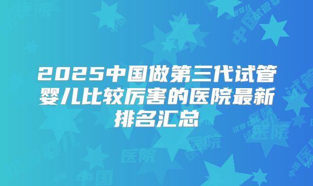 2025中国做第三代试管婴儿比较厉害的医院最新排名汇总