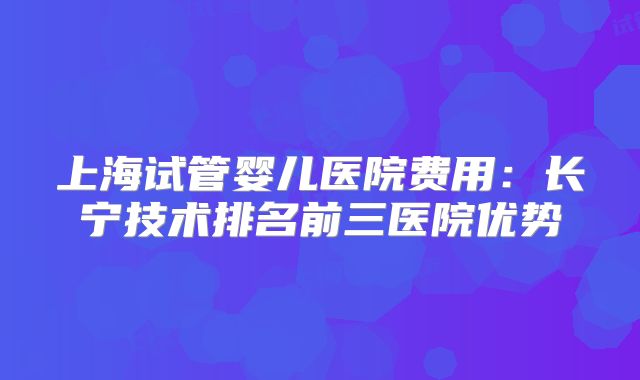 上海试管婴儿医院费用：长宁技术排名前三医院优势