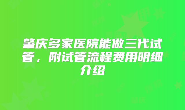 肇庆多家医院能做三代试管，附试管流程费用明细介绍