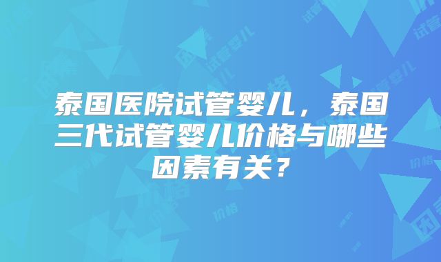 泰国医院试管婴儿,泰国三代试管婴儿价格与哪些因素有关?