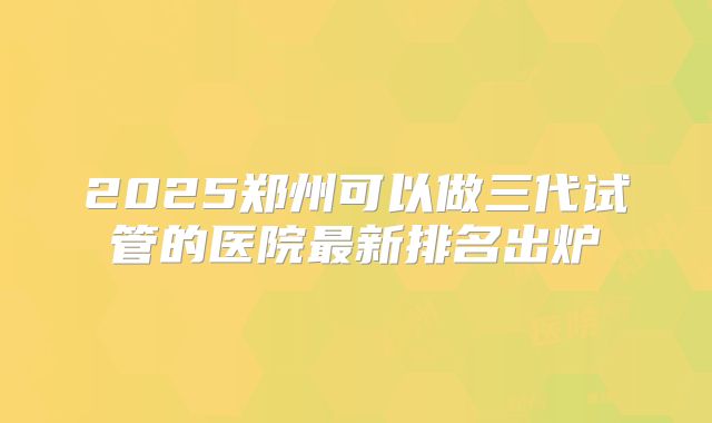 2025郑州可以做三代试管的医院最新排名出炉