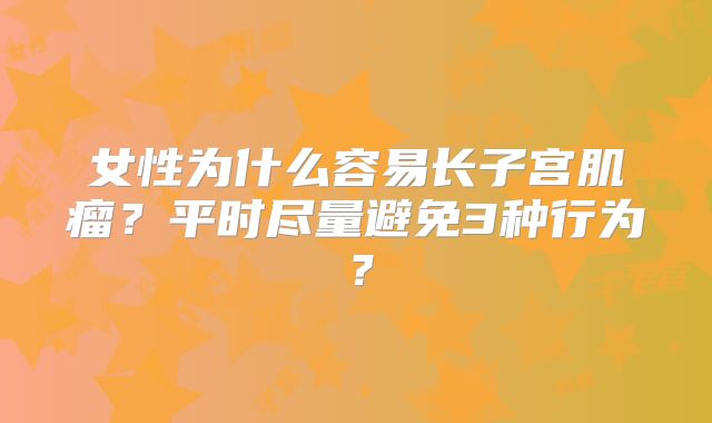 女性为什么容易长子宫肌瘤?平时尽量避免3种行为?