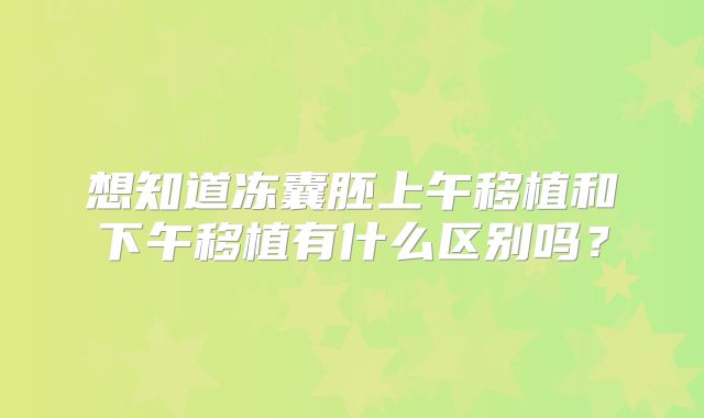 想知道冻囊胚上午移植和下午移植有什么区别吗？