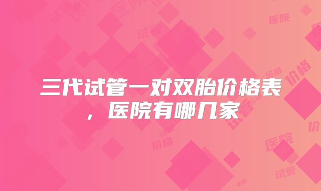 三代试管一对双胎价格表，医院有哪几家
