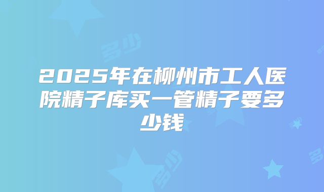 2025年在柳州市工人医院精子库买一管精子要多少钱