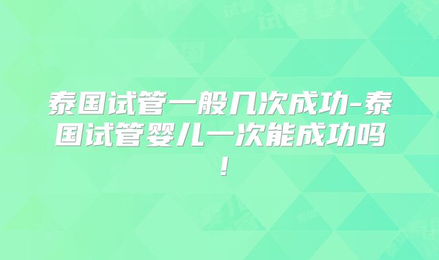 泰国试管一般几次成功-泰国试管婴儿一次能成功吗!