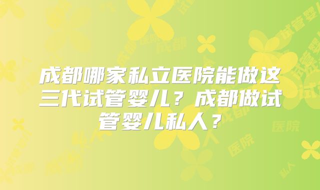 成都哪家私立医院能做这三代试管婴儿？成都做试管婴儿私人？