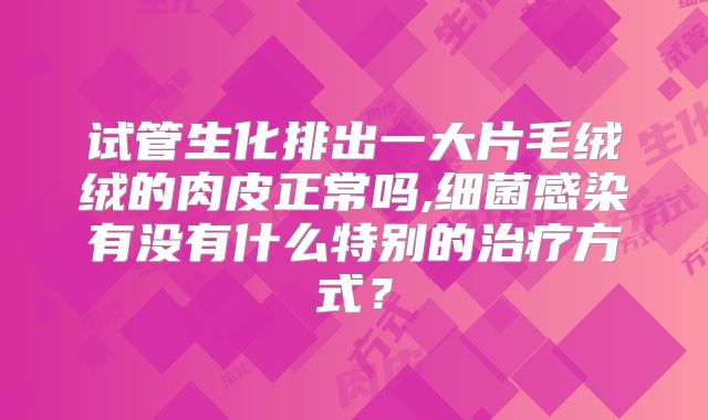 试管生化排出一大片毛绒绒的肉皮正常吗,细菌感染有没有什么特别的治疗方式？