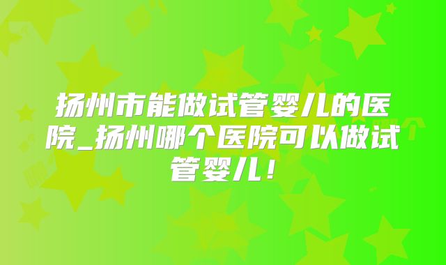 扬州市能做试管婴儿的医院_扬州哪个医院可以做试管婴儿!