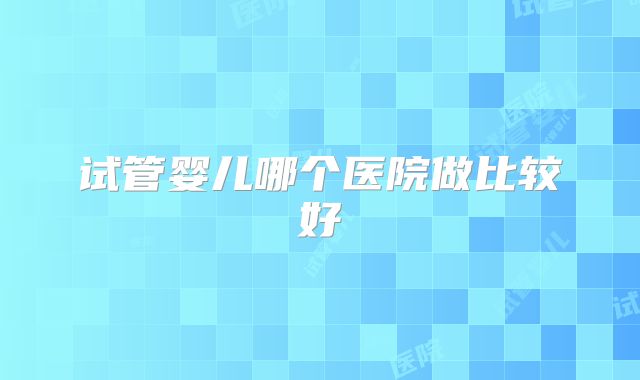 试管婴儿哪个医院做比较好