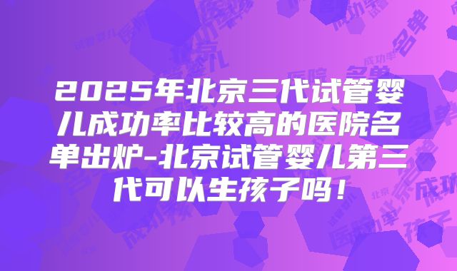 2025年北京三代试管婴儿成功率比较高的医院名单出炉-北京试管婴儿第三代可以生孩子吗！