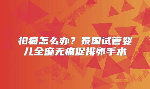 怕痛怎么办？泰国试管婴儿全麻无痛促排卵手术