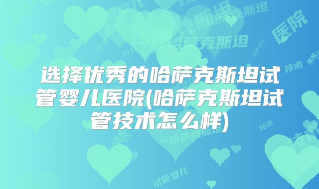 选择优秀的哈萨克斯坦试管婴儿医院(哈萨克斯坦试管技术怎么样)