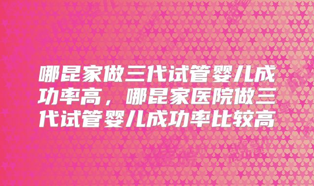 哪昆家做三代试管婴儿成功率高，哪昆家医院做三代试管婴儿成功率比较高