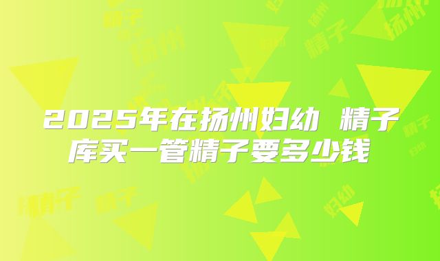 2025年在扬州妇幼 精子库买一管精子要多少钱