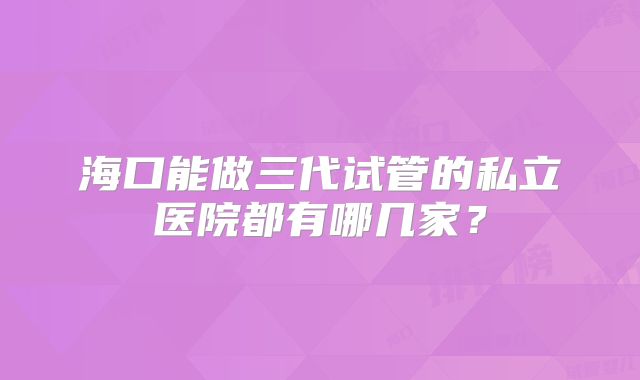 海口能做三代试管的私立医院都有哪几家？