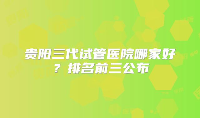 贵阳三代试管医院哪家好?排名前三公布