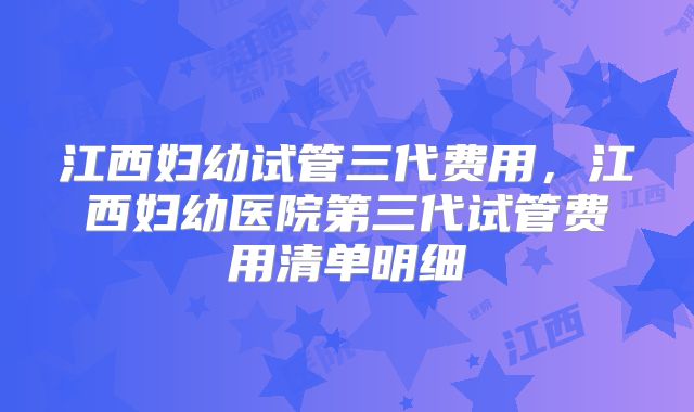 江西妇幼试管三代费用,江西妇幼医院第三代试管费用清单明细