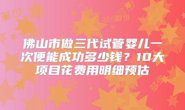 佛山市做三代试管婴儿一次便能成功多少钱？10大项目花费用明细预估