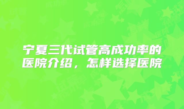 宁夏三代试管高成功率的医院介绍,怎样选择医院