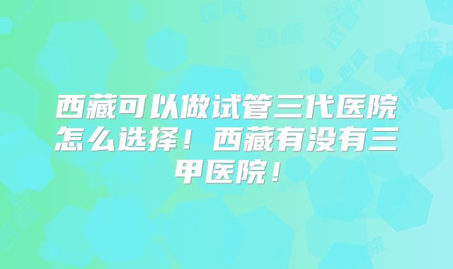 西藏可以做试管三代医院怎么选择!西藏有没有三甲医院!