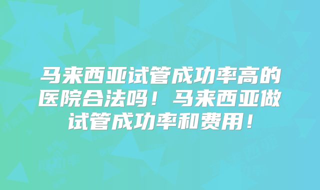 马来西亚试管成功率高的医院合法吗！马来西亚做试管成功率和费用！