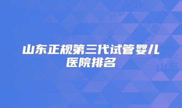山东正规第三代试管婴儿医院排名