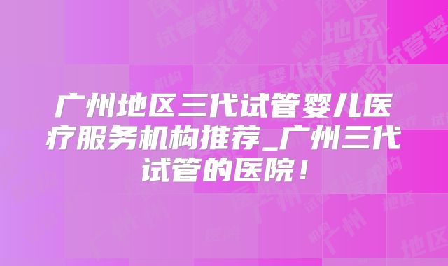 广州地区三代试管婴儿医疗服务机构推荐_广州三代试管的医院！