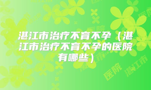 湛江市治疗不育不孕（湛江市治疗不育不孕的医院有哪些）
