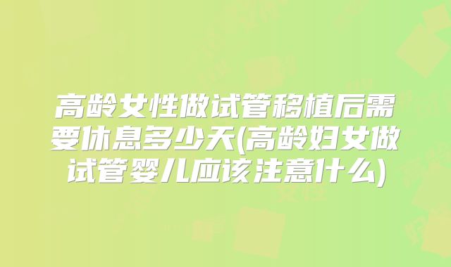 高龄女性做试管移植后需要休息多少天(高龄妇女做试管婴儿应该注意什么)